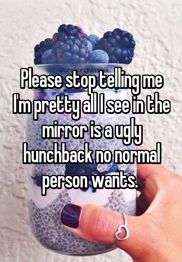 Please stop telling me I'm pretty all I see in the mirror is a ugly hunchback no normal person wants. 