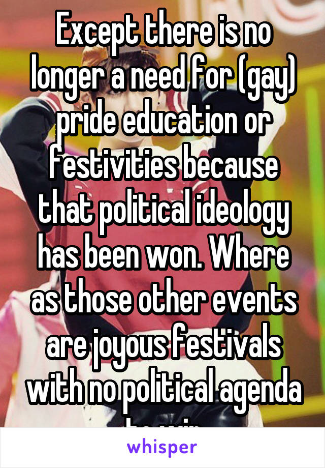 Except there is no longer a need for (gay) pride education or festivities because that political ideology has been won. Where as those other events are joyous festivals with no political agenda to win