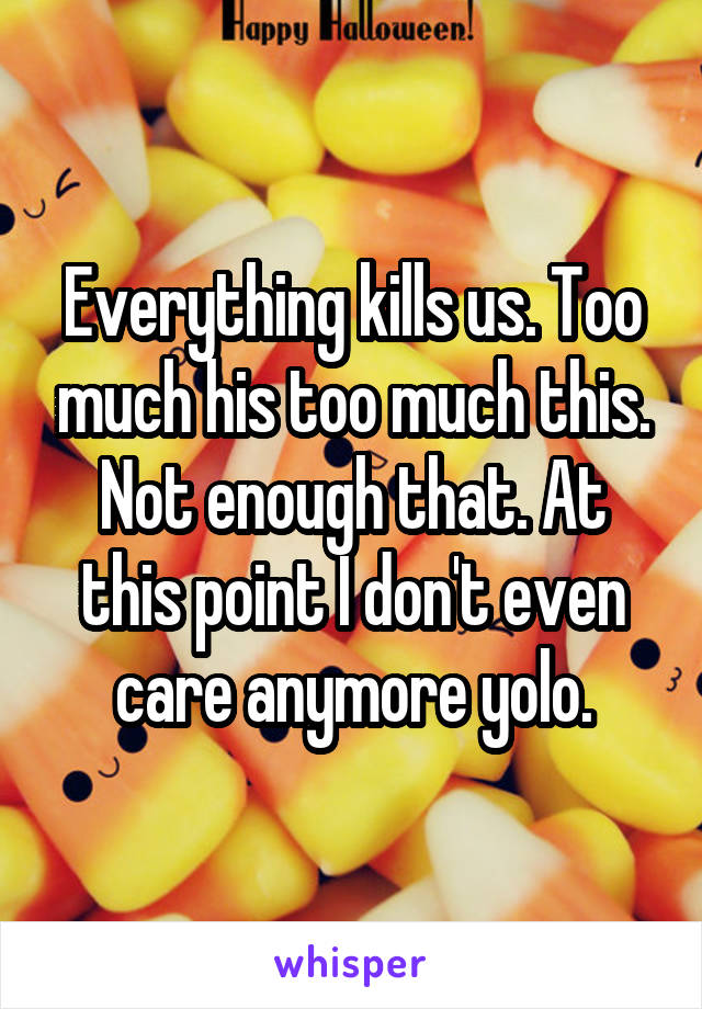 Everything kills us. Too much his too much this. Not enough that. At this point I don't even care anymore yolo.