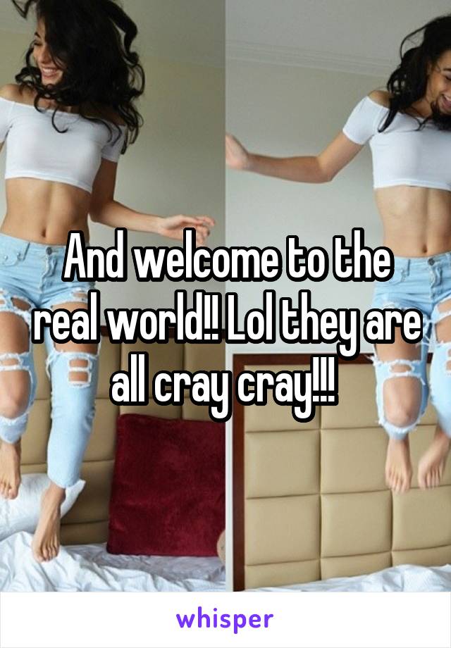 And welcome to the real world!! Lol they are all cray cray!!! 