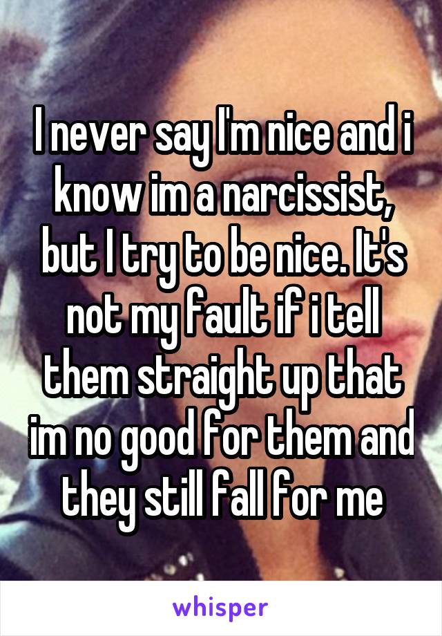 I never say I'm nice and i know im a narcissist, but I try to be nice. It's not my fault if i tell them straight up that im no good for them and they still fall for me