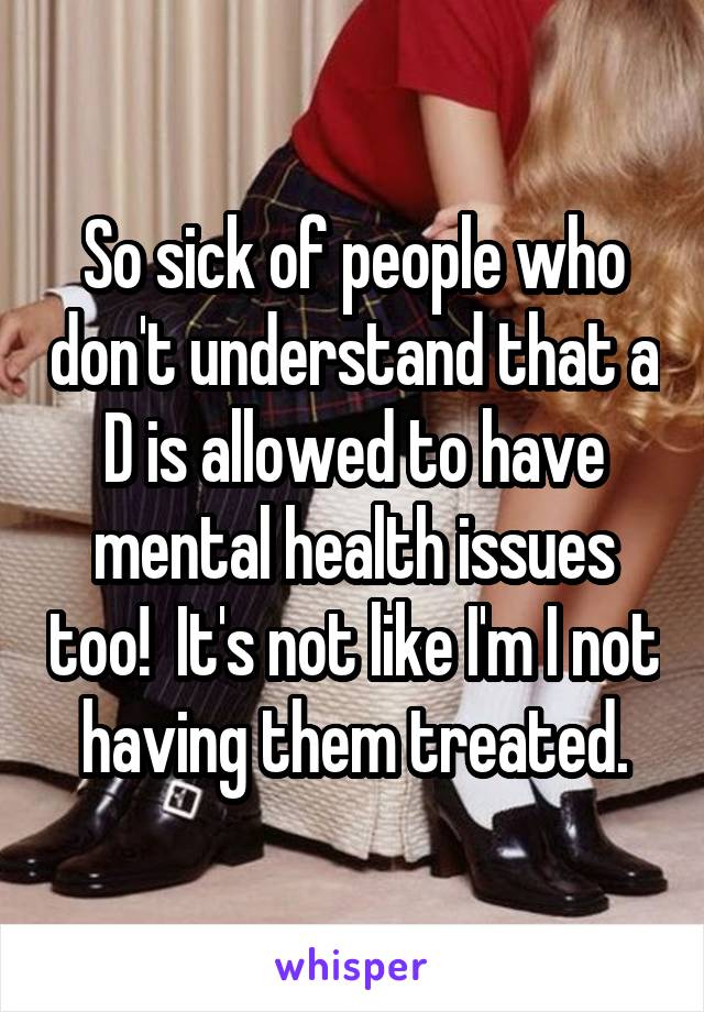 So sick of people who don't understand that a D is allowed to have mental health issues too!  It's not like I'm I not having them treated.