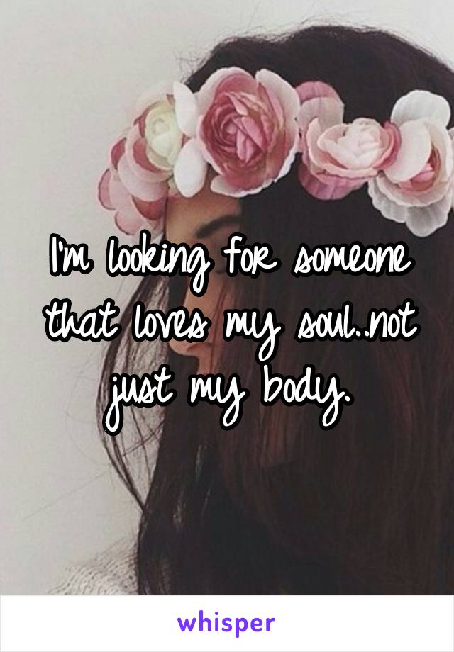 I'm looking for someone that loves my soul..not just my body.