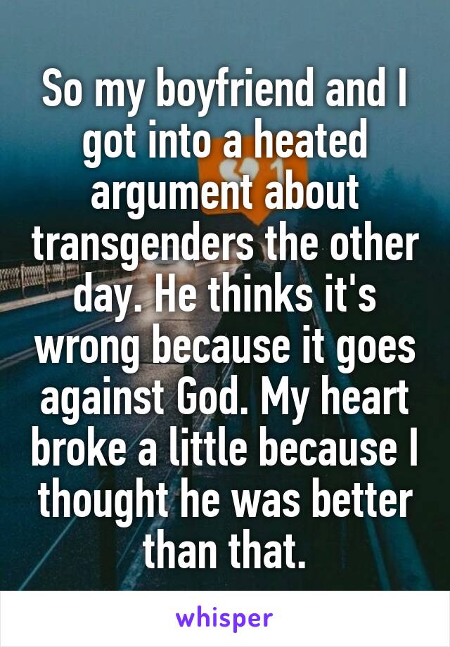 So my boyfriend and I got into a heated argument about transgenders the other day. He thinks it's wrong because it goes against God. My heart broke a little because I thought he was better than that.