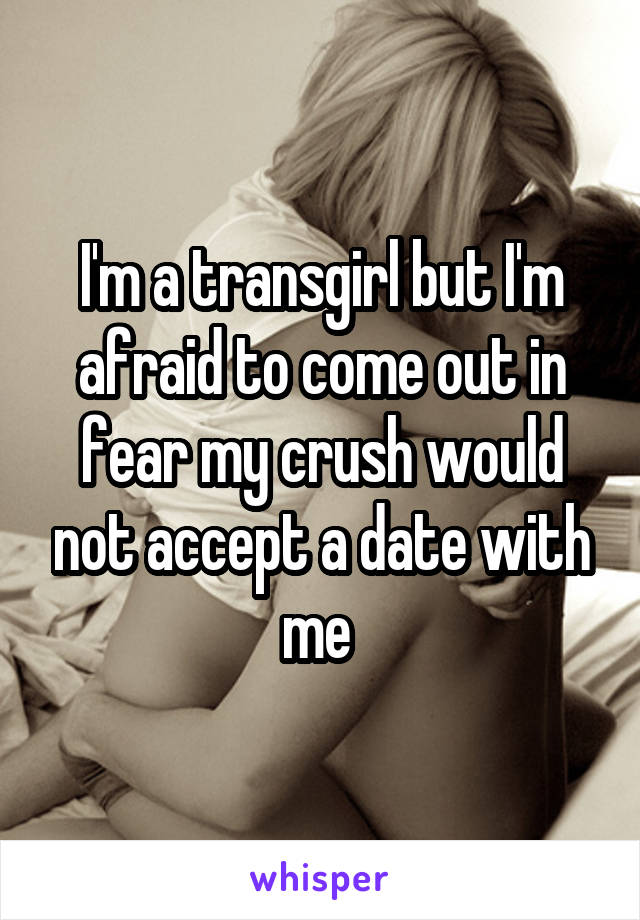 I'm a transgirl but I'm afraid to come out in fear my crush would not accept a date with me 