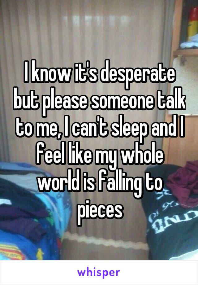 I know it's desperate but please someone talk to me, I can't sleep and I feel like my whole world is falling to pieces