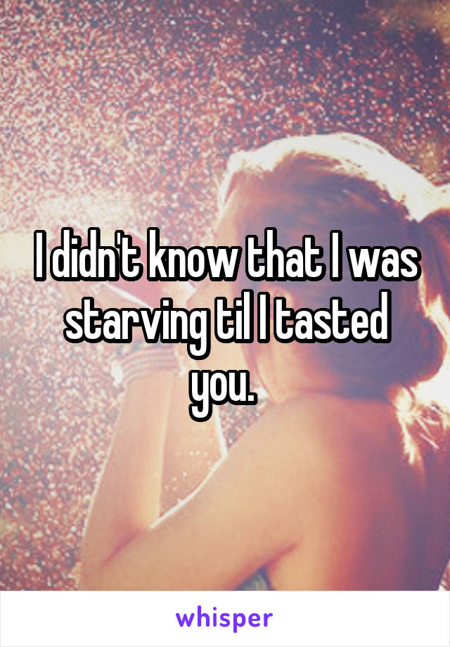 I didn't know that I was starving til I tasted you. 