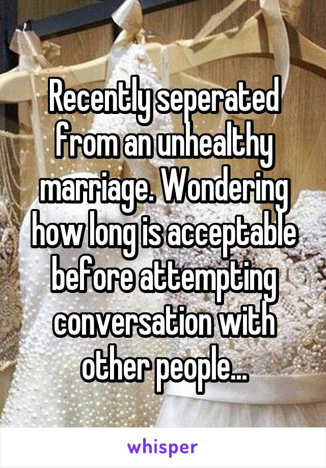 Recently seperated from an unhealthy marriage. Wondering how long is acceptable before attempting conversation with other people...