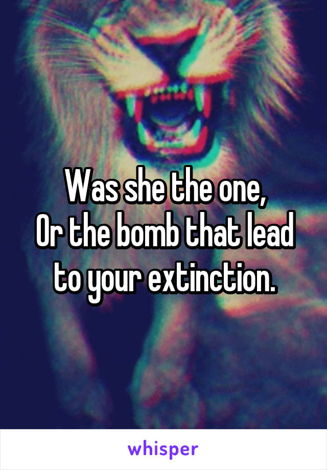 Was she the one,
Or the bomb that lead to your extinction.
