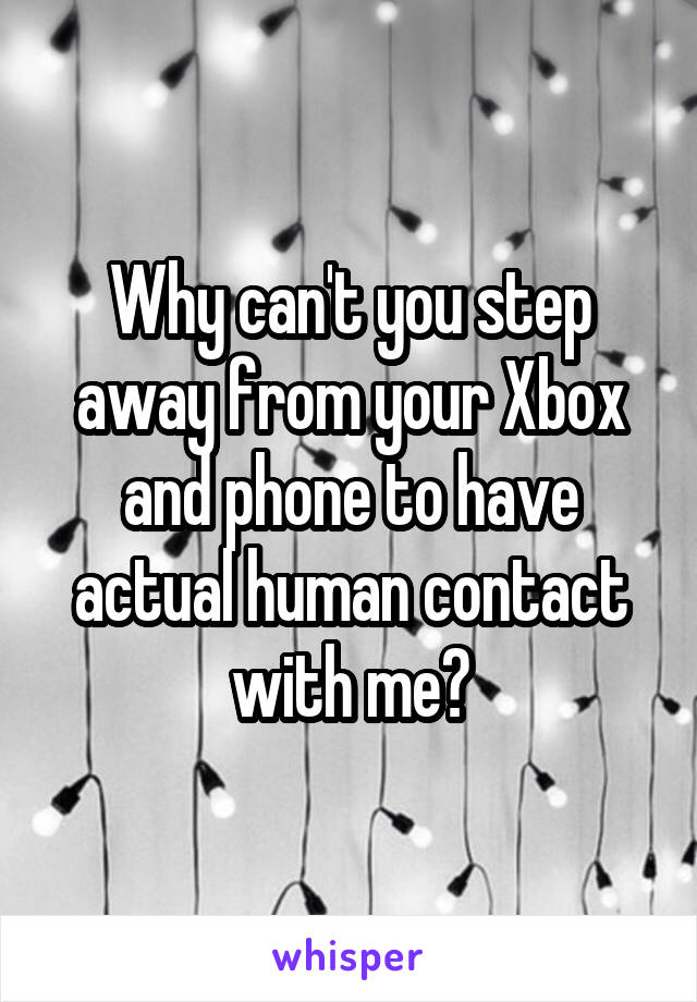 Why can't you step away from your Xbox and phone to have actual human contact with me?