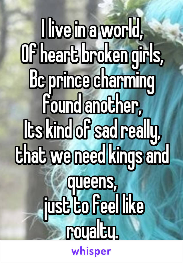 I live in a world,
Of heart broken girls,
Bc prince charming found another,
Its kind of sad really, that we need kings and queens,
 just to feel like royalty.