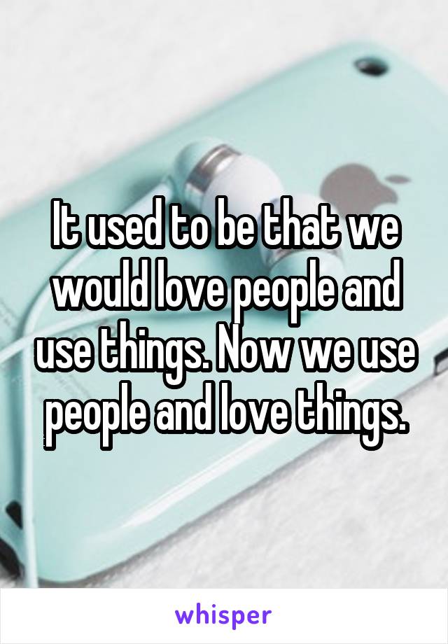 It used to be that we would love people and use things. Now we use people and love things.