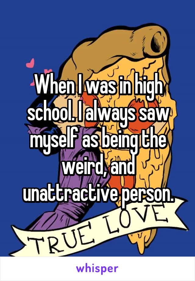When I was in high school. I always saw myself as being the weird, and unattractive person.