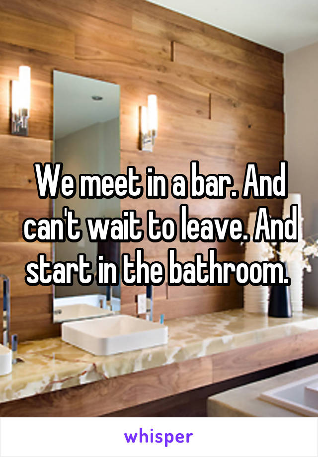 We meet in a bar. And can't wait to leave. And start in the bathroom. 