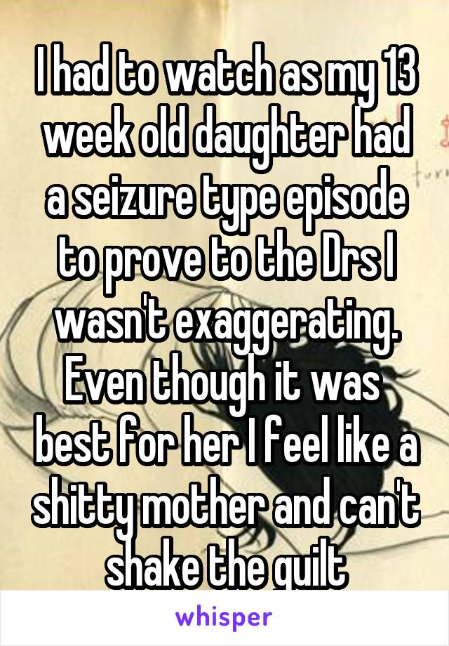 I had to watch as my 13 week old daughter had a seizure type episode to prove to the Drs I wasn't exaggerating. Even though it was  best for her I feel like a shitty mother and can't shake the guilt