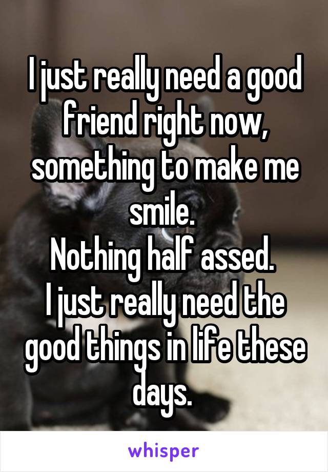 I just really need a good friend right now, something to make me smile. 
Nothing half assed. 
I just really need the good things in life these days. 