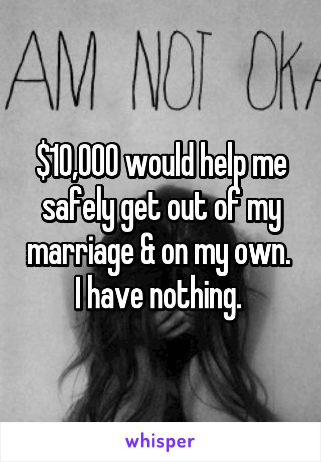 $10,000 would help me safely get out of my marriage & on my own.  I have nothing. 