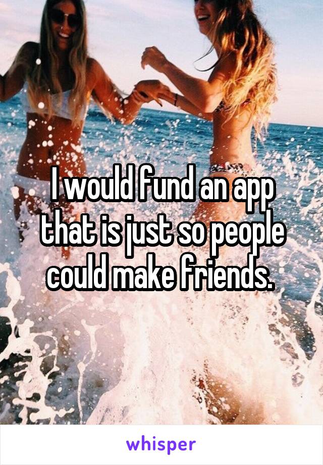 I would fund an app that is just so people could make friends. 