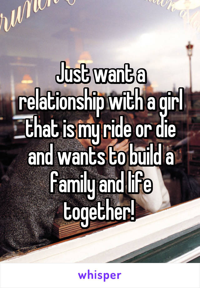Just want a relationship with a girl that is my ride or die and wants to build a family and life together! 