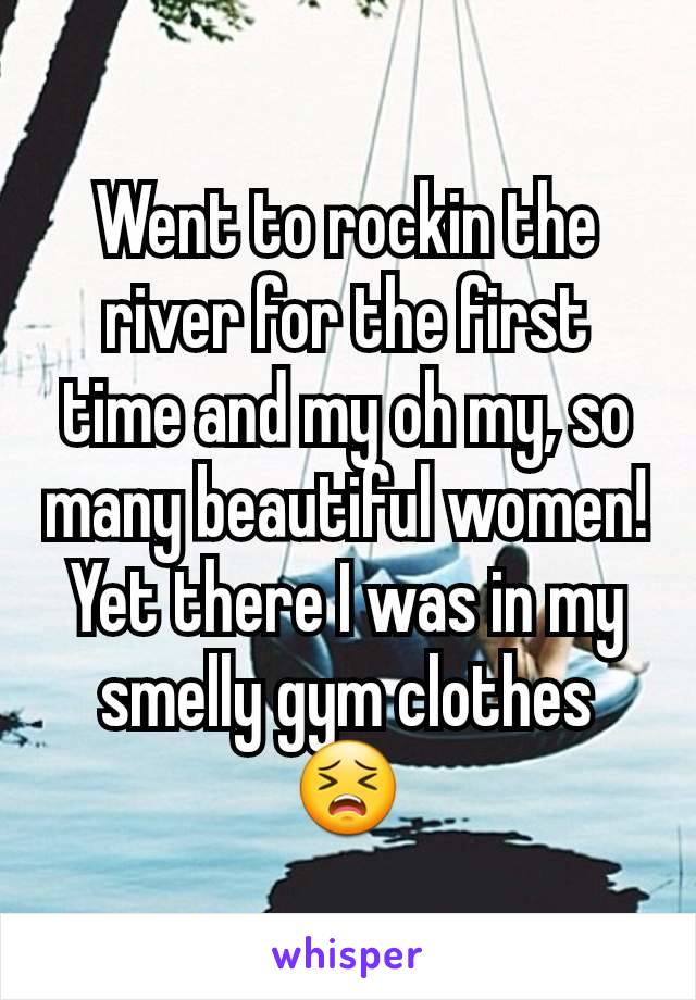 Went to rockin the river for the first time and my oh my, so many beautiful women! Yet there I was in my smelly gym clothes 😣