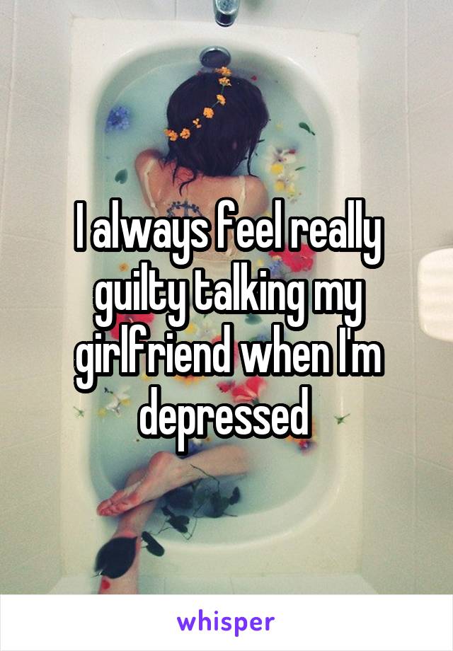 I always feel really guilty talking my girlfriend when I'm depressed 