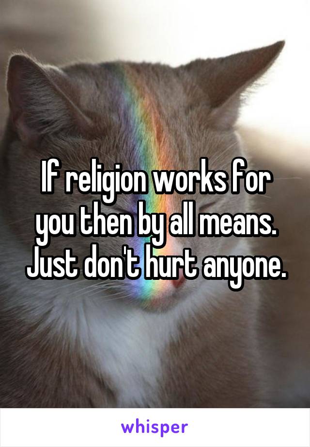 If religion works for you then by all means. Just don't hurt anyone.