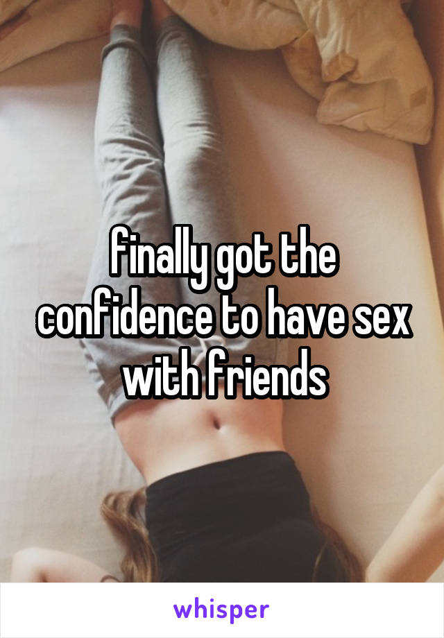 finally got the confidence to have sex with friends