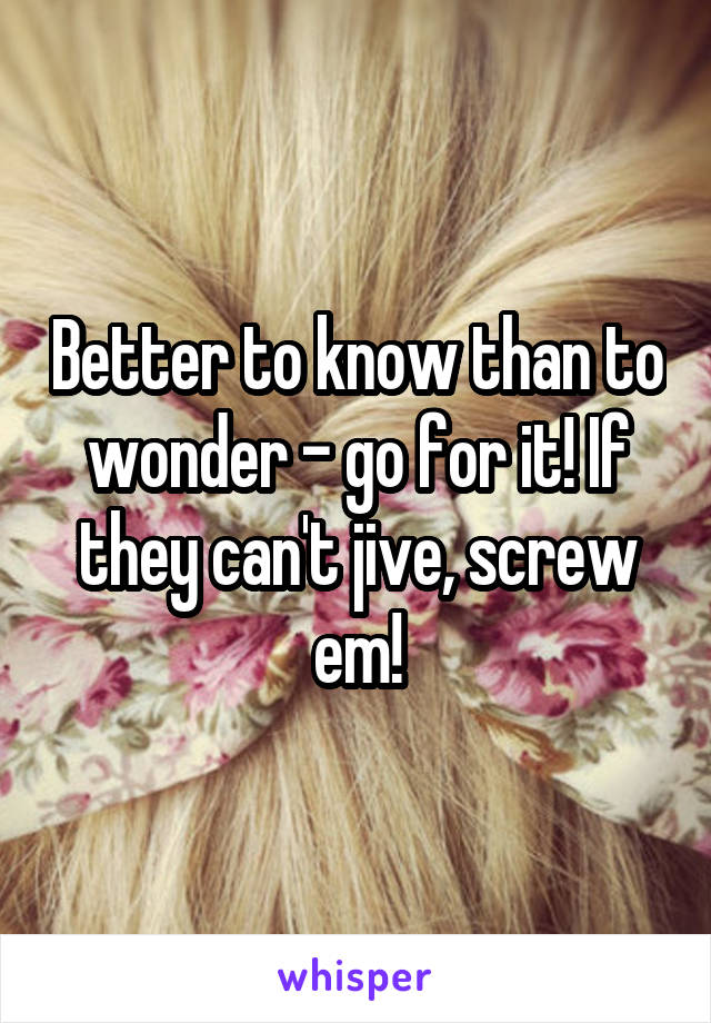 Better to know than to wonder - go for it! If they can't jive, screw em!