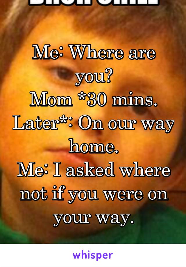 Me: Where are you?
Mom *30 mins. Later*: On our way home.
Me: I asked where not if you were on your way.