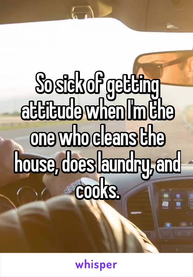 So sick of getting attitude when I'm the one who cleans the house, does laundry, and cooks.