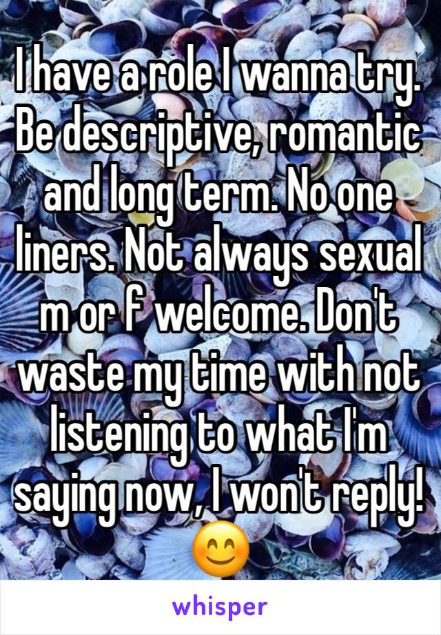 I have a role I wanna try.  Be descriptive, romantic and long term. No one liners. Not always sexual m or f welcome. Don't waste my time with not listening to what I'm saying now, I won't reply!😊