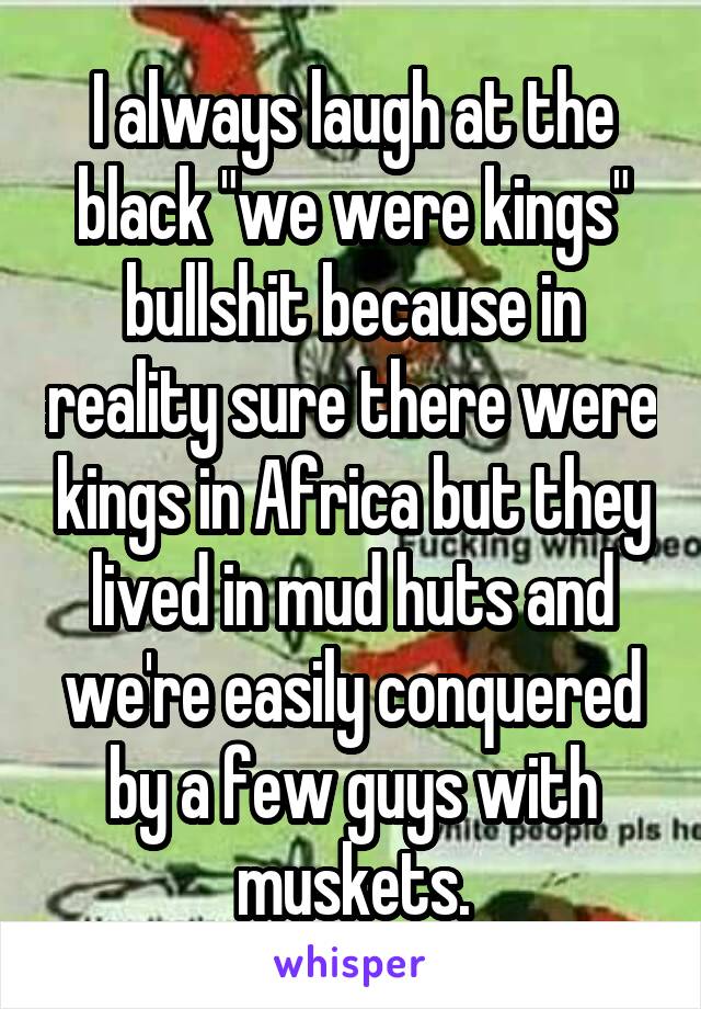 I always laugh at the black "we were kings" bullshit because in reality sure there were kings in Africa but they lived in mud huts and we're easily conquered by a few guys with muskets.