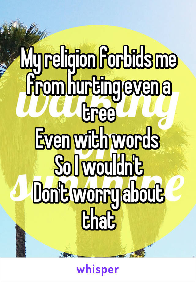My religion forbids me from hurting even a tree
Even with words 
So I wouldn't
Don't worry about that