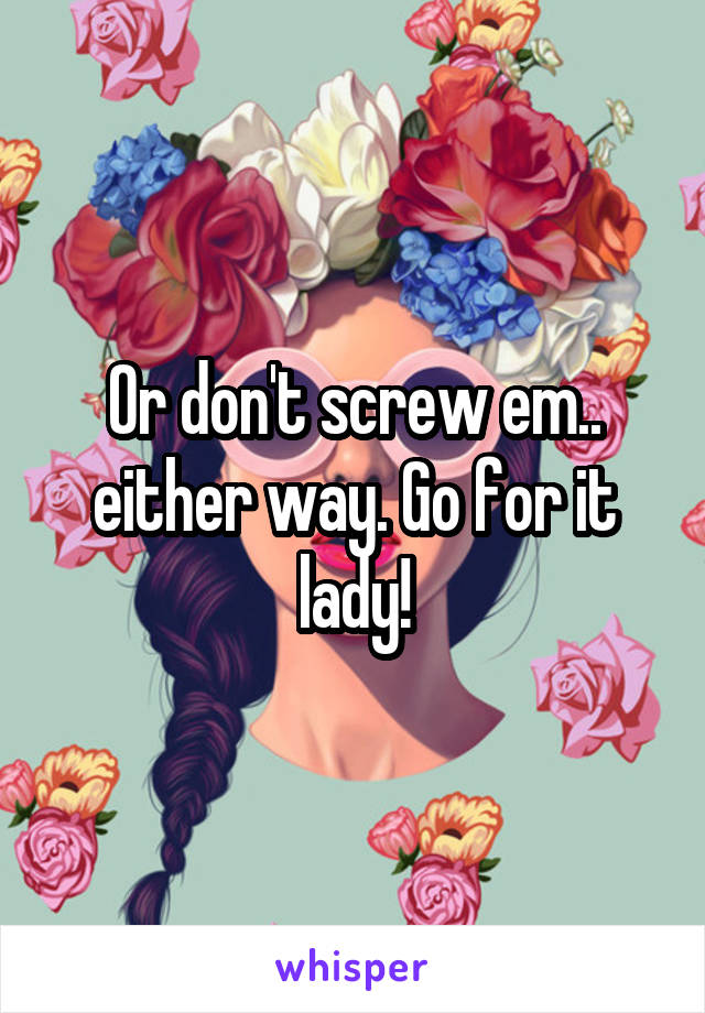 Or don't screw em.. either way. Go for it lady!