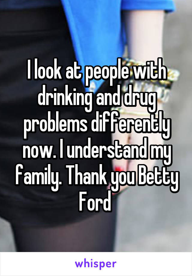I look at people with drinking and drug problems differently now. I understand my family. Thank you Betty Ford 