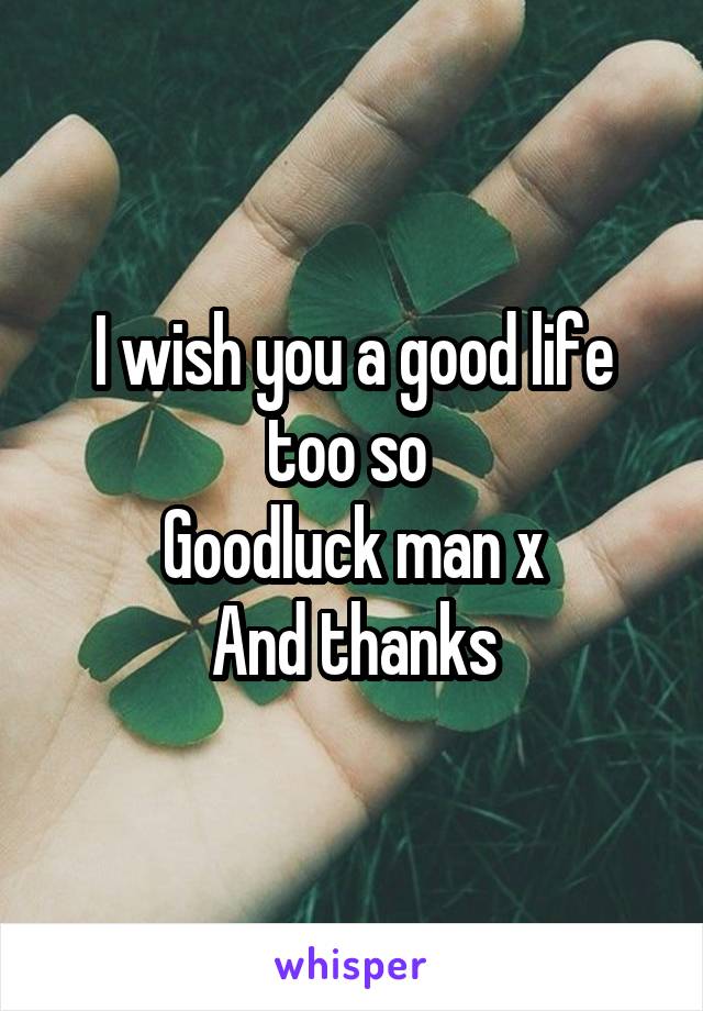 I wish you a good life too so 
Goodluck man x
And thanks