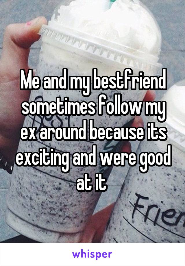 Me and my bestfriend sometimes follow my ex around because its exciting and were good at it 