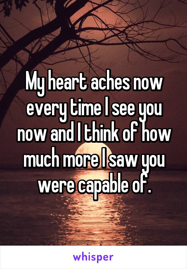 My heart aches now every time I see you now and I think of how much more I saw you were capable of.