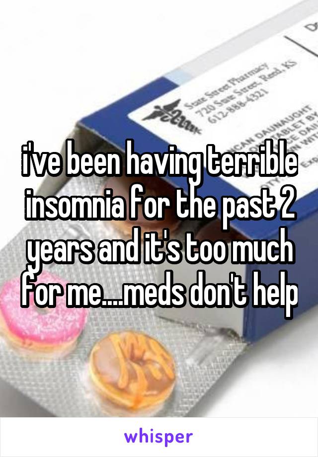 i've been having terrible insomnia for the past 2 years and it's too much for me....meds don't help
