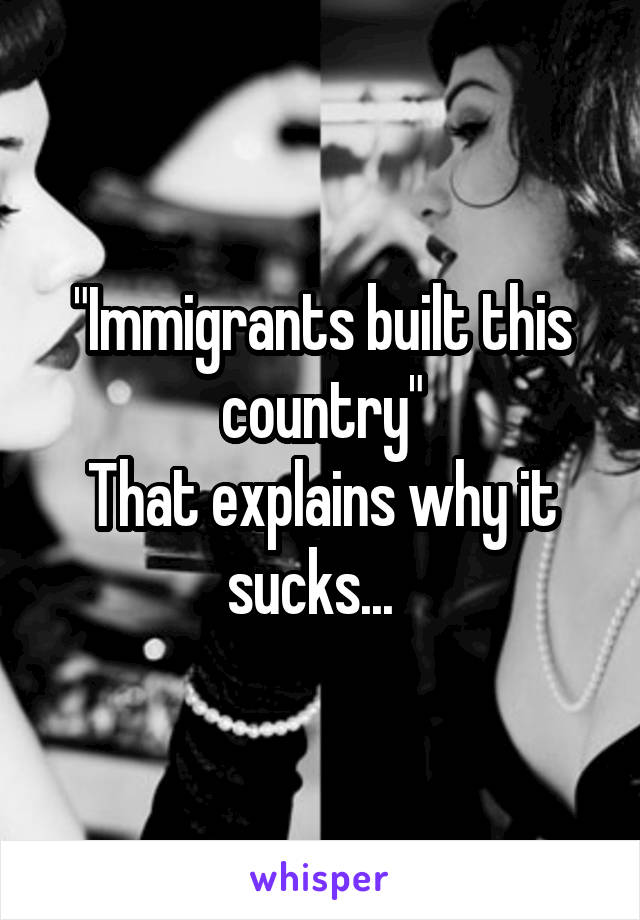 "Immigrants built this country"
That explains why it sucks...  