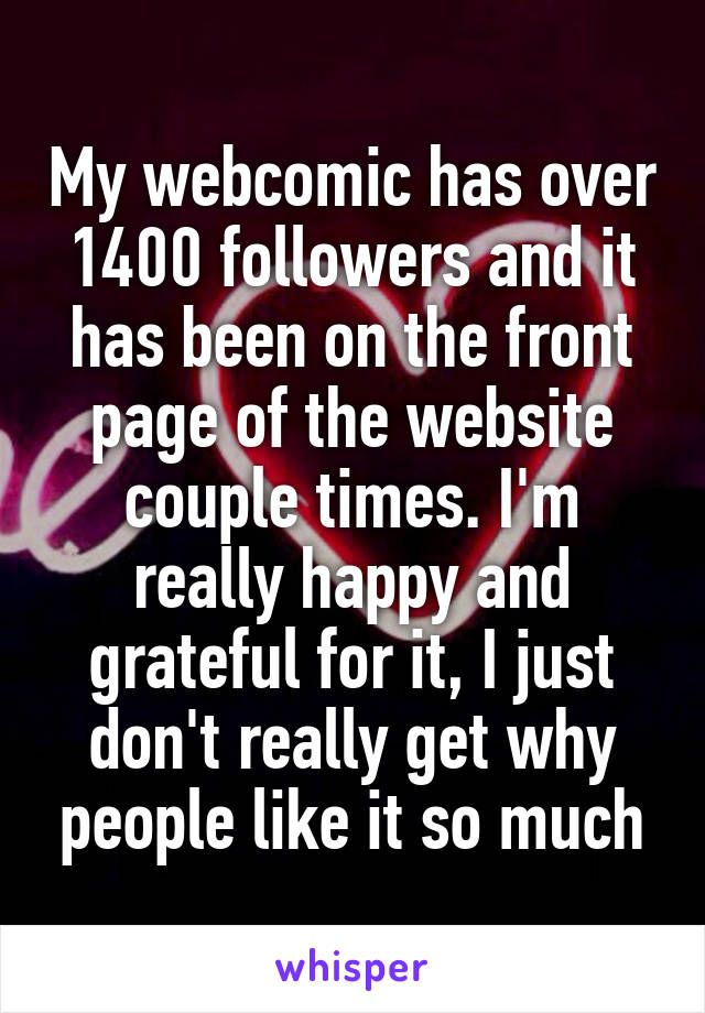 My webcomic has over 1400 followers and it has been on the front page of the website couple times. I'm really happy and grateful for it, I just don't really get why people like it so much