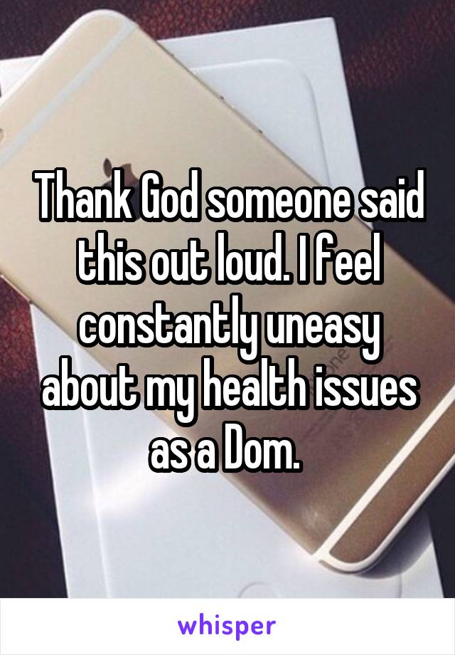 Thank God someone said this out loud. I feel constantly uneasy about my health issues as a Dom. 