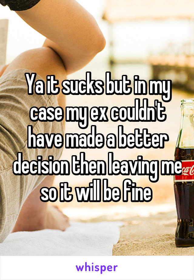 Ya it sucks but in my case my ex couldn't have made a better decision then leaving me so it will be fine 