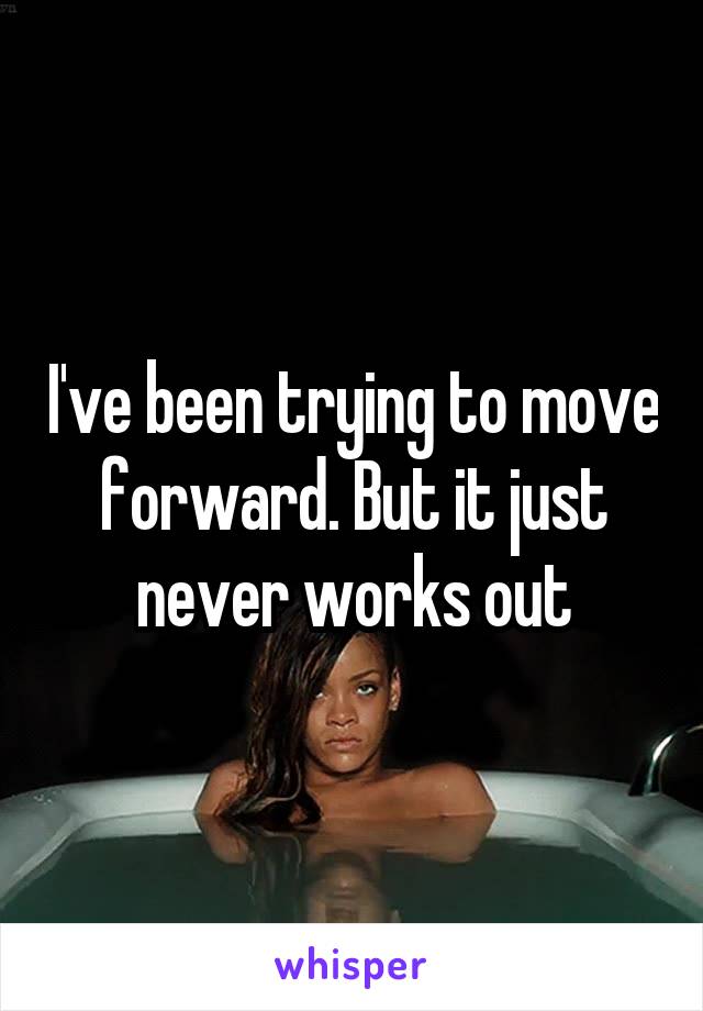 I've been trying to move forward. But it just never works out