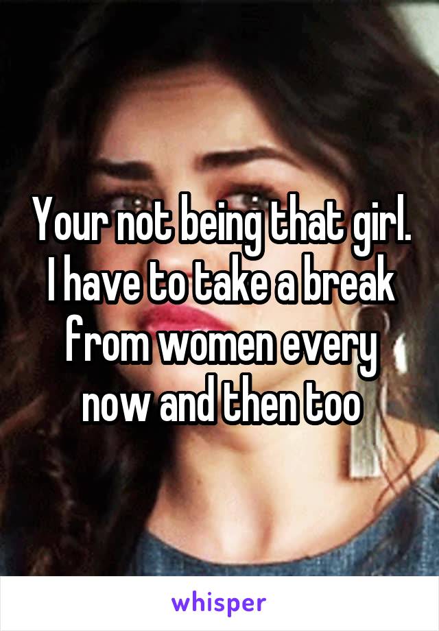 Your not being that girl. I have to take a break from women every now and then too