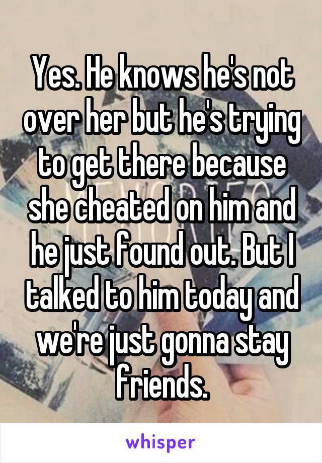 Yes. He knows he's not over her but he's trying to get there because she cheated on him and he just found out. But I talked to him today and we're just gonna stay friends.