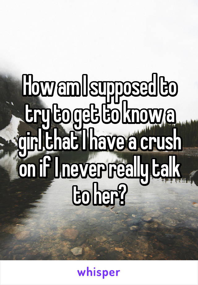 How am I supposed to try to get to know a girl that I have a crush on if I never really talk to her?