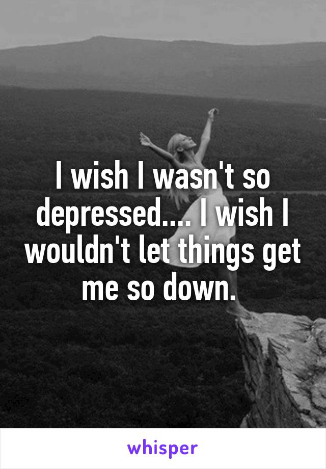 I wish I wasn't so depressed.... I wish I wouldn't let things get me so down. 