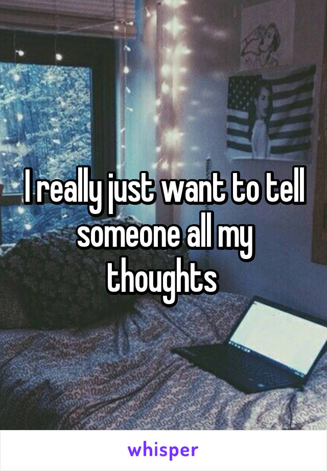 I really just want to tell someone all my thoughts 