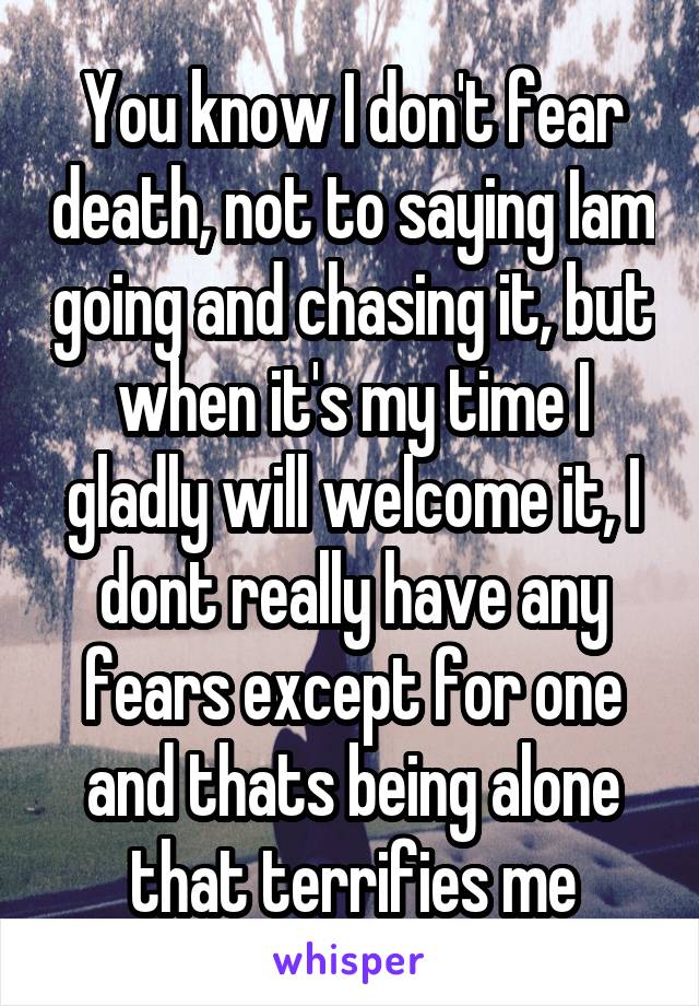 You know I don't fear death, not to saying Iam going and chasing it, but when it's my time I gladly will welcome it, I dont really have any fears except for one and thats being alone that terrifies me